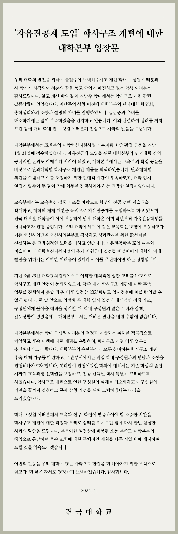  '자유전공제 도입' 학사구조 개편에 대한 대학본부 입장문 우리 대학의 발전을 위하여 불철주야 노력해주시고 계신 학내 구성원 여러분과 새 학기가 시작되어 청춘의 꿈을 품고 학업에 매진하고 있는 학생 여러분께 감사드립니다. 알고 계신 바와 같이 지난주 학내에서는 학사구조 개편 관련 갈등상황이 있었습니다. 지난주의 상황 이전에 대학본부와 단과대학 학생회, 총학생회와의 소통과 설명의 자리를 진행하였으나, 궁금증과 우려를 해소하기에는 많이 부족하였음을 인지하고 있습니다. 이와 관련하여 심려를 끼쳐 드린 점에 대해 학내 전 구성원 여러분께 진심으로 사과의 말씀을 드립니다. 대학본부에서는 교육부의 대학혁신지원사업 기본계획 최종 확정 공문을 지난 1월 31일에 접수하였습니다. 자유전공제 도입을 위한 대학본부와 단과대학 간의 공식적인 논의도 이때부터 시작이 되었고, 대학본부에서는 교육부의 확정 공문을 바탕으로 단과대학별 학사구조 개편안 제출을 의뢰하였습니다. 단과대학별 의견을 수렴하고 이를 조정하기 위한 절대적 시간이 부족하였고, 대학 입시 일정에 맞추어 두 달여 만에 업무를 진행하여야 하는 긴박한 일정이었습니다. 교육부에서는 교육혁신 정책 기조를 바탕으로 학생의 전공 선택 자율권을 확대하고, 대학의 체제 개편을 목적으로 자유전공제를 도입하도록 하고 있으며, 전국 대부분 대학들이 이에 부응하여 일부 대학은 이미 작년부터 자유전공학부를 설치하고자 진행 중입니다. 우리 대학에서도 이 같은 교육혁신 방향에 부응하고자 기존 혁신사업단을 혁신사업본부로 격상하고 성과관리를 위한 IR센터를 신설하는 등 전방위적인 노력을 다하고 있습니다. 자유전공학부 도입 여부와 비율에 따라 대학혁신지원사업의 추가 지원금이 결정될 예정이어서 대학의 미래 발전을 위해서는 어떠한 어려움이 있더라도 이를 추진해야만 하는 상황입니다. 지난 3월 29일 대학평의원회에서도 이러한 대외적인 상황 고려를 바탕으로 학사구조개편 안건이 통과되었으며, 금주 내에 학사구조 개편에 대한 후속 업무를 진행하지 못할 경우, 이후 일정상 2025학년도 입시전형에 이를 반영할 수 없게 됩니다. 한 달 앞으로 임박해 온 대학 입시 일정과 대외적인 정책 기조, 구성원에게 돌아올 혜택을 생각할 때, 학내 구성원의 많은 우려와 질책, 갈등상황이 있었음에도 대학본부로서는 어려운 결단을 내릴 수밖에 없습니다. 대학본부에서는 학내 구성원 여러분의 걱정과 예상되는 피해를 적극적으로 파악하고 후속 대책에 대한 계획을 수립하여, 학사구조 개편 이후 업무를 추진해나가고자 합니다. 대학본부의 유관부서가 모두 참여하는 학사구조 개편 후속 대책기구를 마련하고, 주관부서에서는 직접 학내 구성원과의 면담과 소통을 진행해나가고자 합니다. 통폐합이 진행예정인 학과에 대해서는 기존 학생의 졸업 시까지 교육과정 선택권을 보장하고, 전공 선택권 역시 특별히 고려하도록 하겠습니다. 학사구조 개편으로 인한 구성원의 피해를 최소화하고자 구성원의 의견을 끝까지 경청하고 문제 상황 개선을 위해 노력하겠다는 다짐을 드리겠습니다. 학내 구성원 여러분께서 교육과 연구, 학업에 열중하여야 할 소중한 시간을 학사구조 개편에 대한 걱정과 우려로 심려를 끼쳐드린 점에 다시 한번 심심한 사과의 말씀을 드립니다. 부득이한 일정상에 비롯된 소통 부족도 대학본부의 책임으로 통감하며 후속 조치에 대한 구체적인 계획을 빠른 시일 내에 제시하여 드릴 것을 약속드리겠습니다. 이번의 갈등을 우리 대학이 명문 사학으로 한걸음 더 나아가기 위한 초석으로 삼고자, 더 낮은 자세로 경청하며 노력하겠습니다. 감사합니다. 2024. 4. 건국대학교